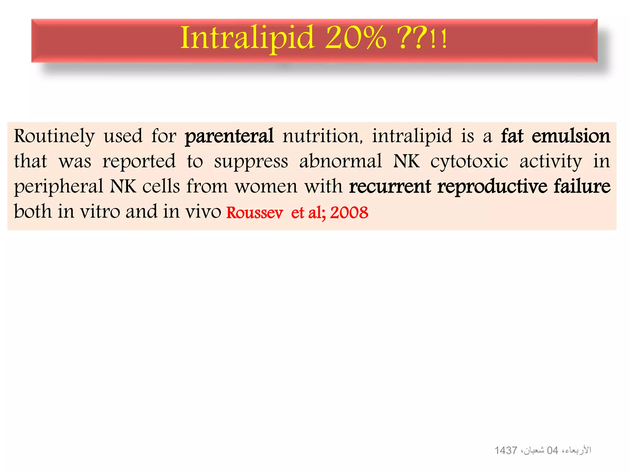 Intralipid 20% ??!!
Routinely used for parenteral nutrition, intralipid is a fat emulsion
that was reported to suppress abnormal NK cytotoxic activity in
peripheral NK cells from women with recurrent reproductive failure
both in vitro and in vivo Roussev et al; 2008
،األربعاء04،شعبان1437