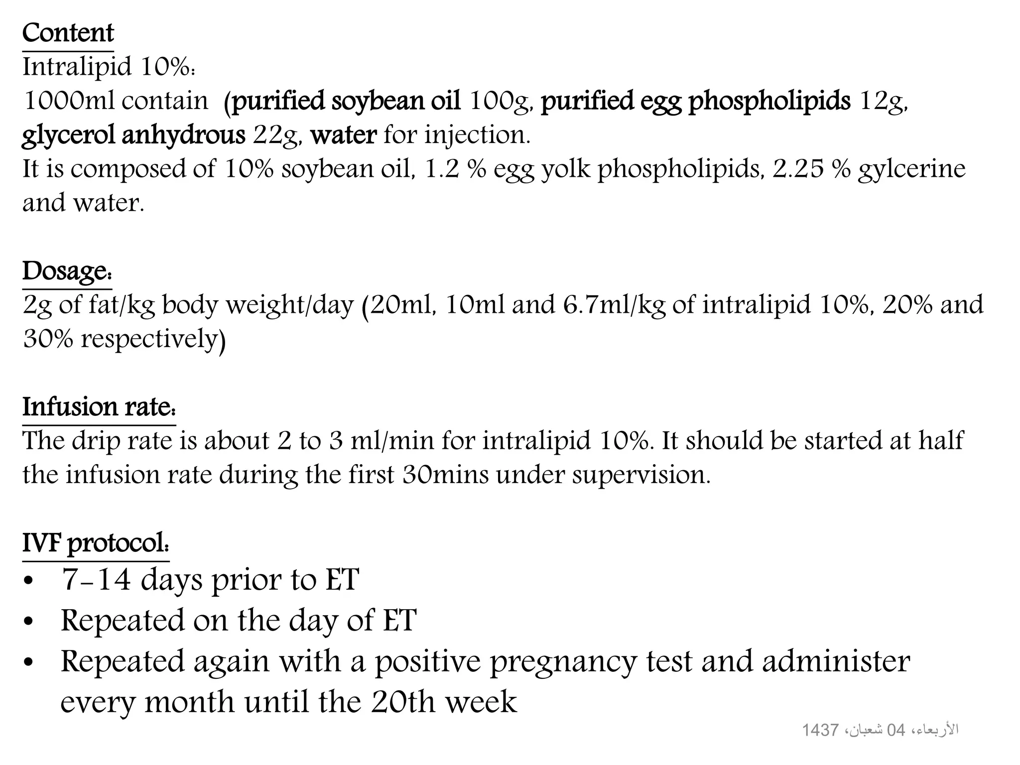 Content
Intralipid 10%:
1000ml contain (purified soybean oil 100g, purified egg phospholipids 12g,
glycerol anhydrous 22g, water for injection.
It is composed of 10% soybean oil, 1.2 % egg yolk phospholipids, 2.25 % gylcerine
and water.
Dosage:
2g of fat/kg body weight/day (20ml, 10ml and 6.7ml/kg of intralipid 10%, 20% and
30% respectively)
Infusion rate:
The drip rate is about 2 to 3 ml/min for intralipid 10%. It should be started at half
the infusion rate during the first 30mins under supervision.
IVF protocol:
• 7-14 days prior to ET
• Repeated on the day of ET
• Repeated again with a positive pregnancy test and administer
every month until the 20th week
،األربعاء04،شعبان1437