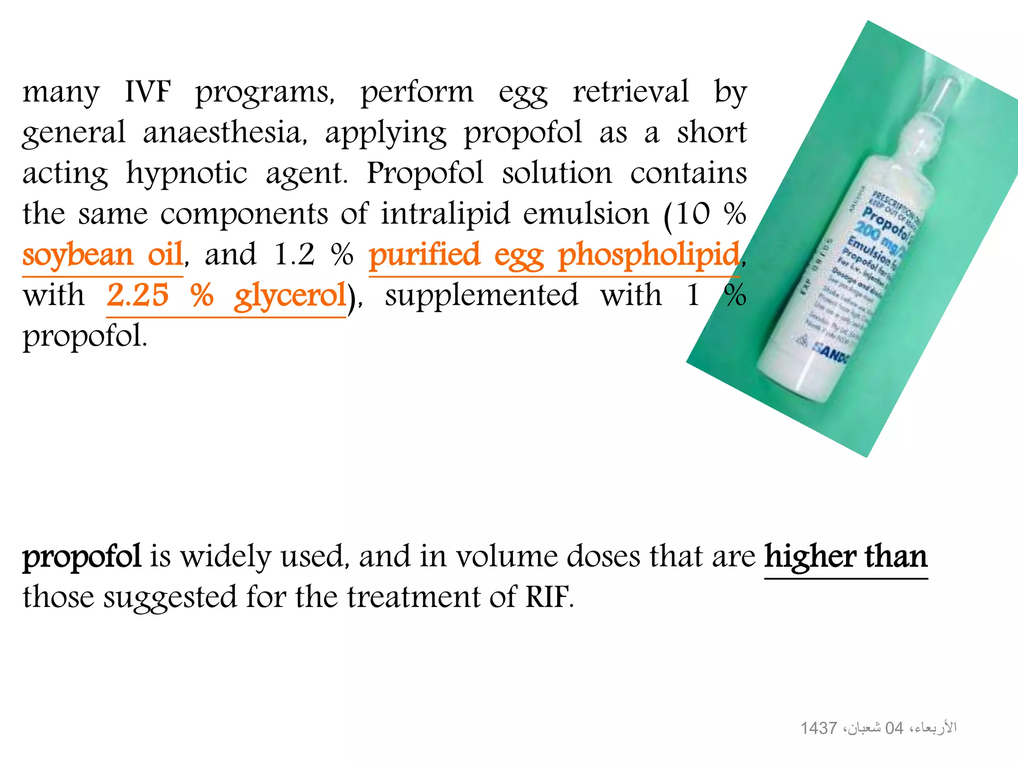 propofol is widely used, and in volume doses that are higher than
those suggested for the treatment of RIF.
many IVF programs, perform egg retrieval by
general anaesthesia, applying propofol as a short
acting hypnotic agent. Propofol solution contains
the same components of intralipid emulsion (10 %
soybean oil, and 1.2 % purified egg phospholipid,
with 2.25 % glycerol), supplemented with 1 %
propofol.
،األربعاء04،شعبان1437