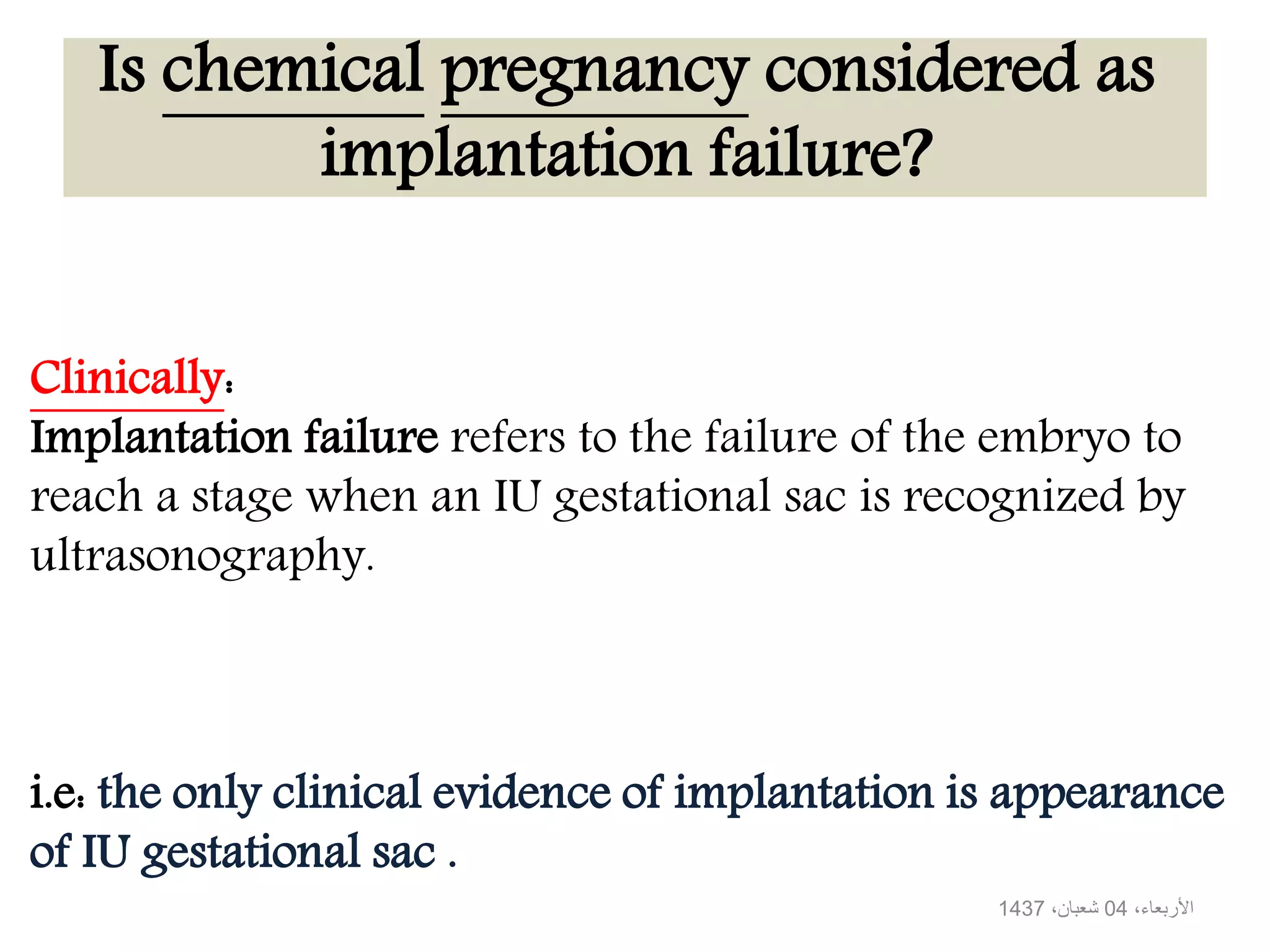 Is chemical pregnancy considered as
implantation failure?
Clinically:
Implantation failure refers to the failure of the embryo to
reach a stage when an IU gestational sac is recognized by
ultrasonography.
i.e: the only clinical evidence of implantation is appearance
of IU gestational sac .
،األربعاء04،شعبان1437
