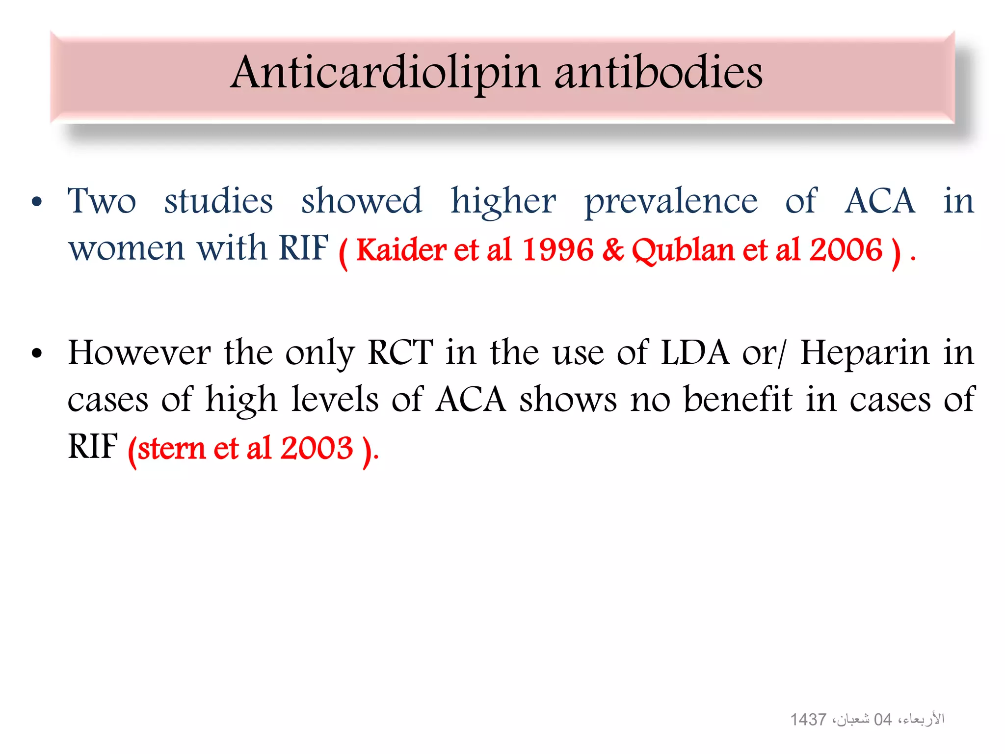 Anticardiolipin antibodies
• Two studies showed higher prevalence of ACA in
women with RIF ( Kaider et al 1996 & Qublan et al 2006 ) .
• However the only RCT in the use of LDA or/ Heparin in
cases of high levels of ACA shows no benefit in cases of
RIF (stern et al 2003 ).
،األربعاء04،شعبان1437