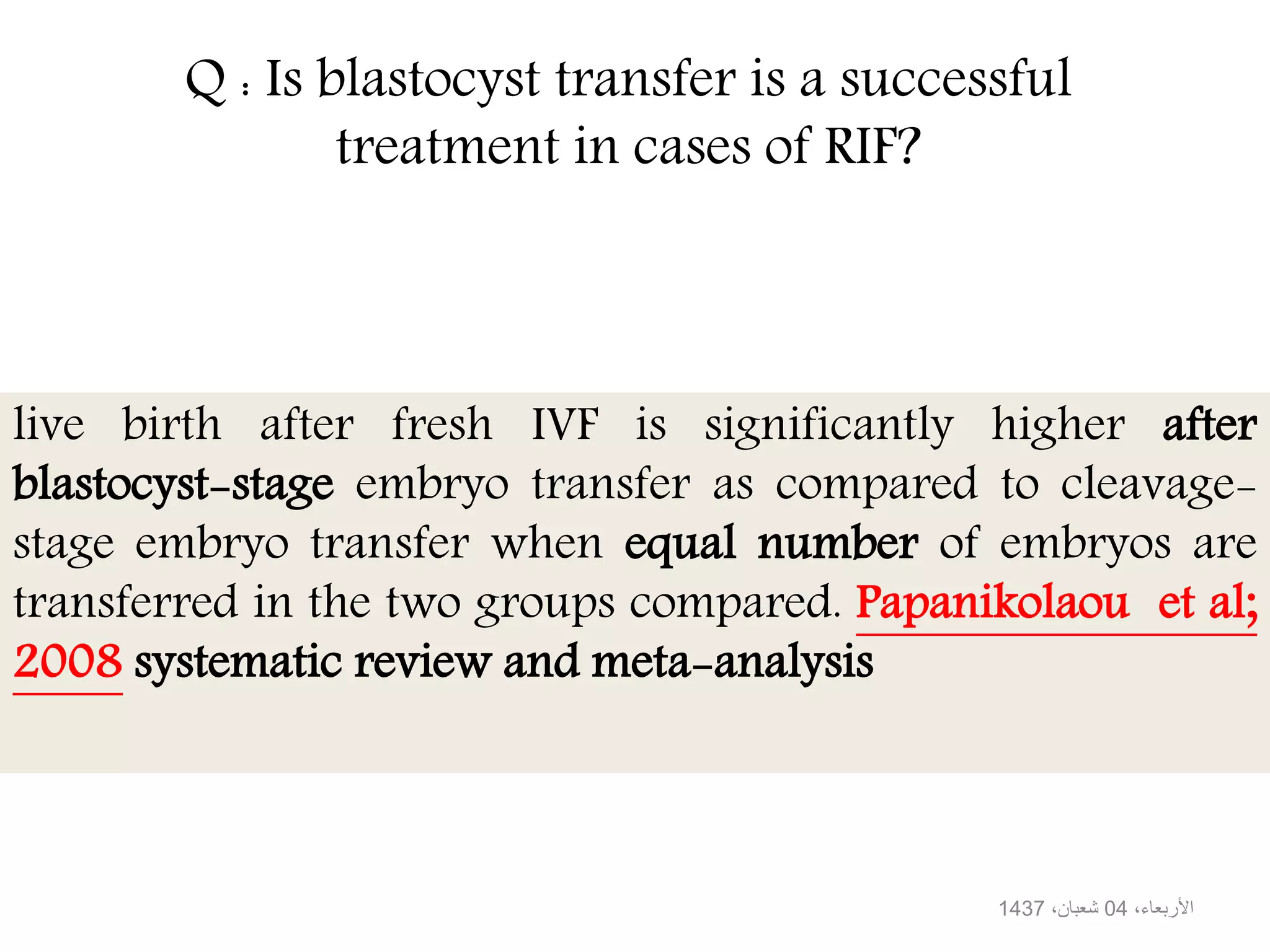 Q : Is blastocyst transfer is a successful
treatment in cases of RIF?
live birth after fresh IVF is significantly higher after
blastocyst-stage embryo transfer as compared to cleavage-
stage embryo transfer when equal number of embryos are
transferred in the two groups compared. Papanikolaou et al;
2008 systematic review and meta-analysis
،األربعاء04،شعبان1437