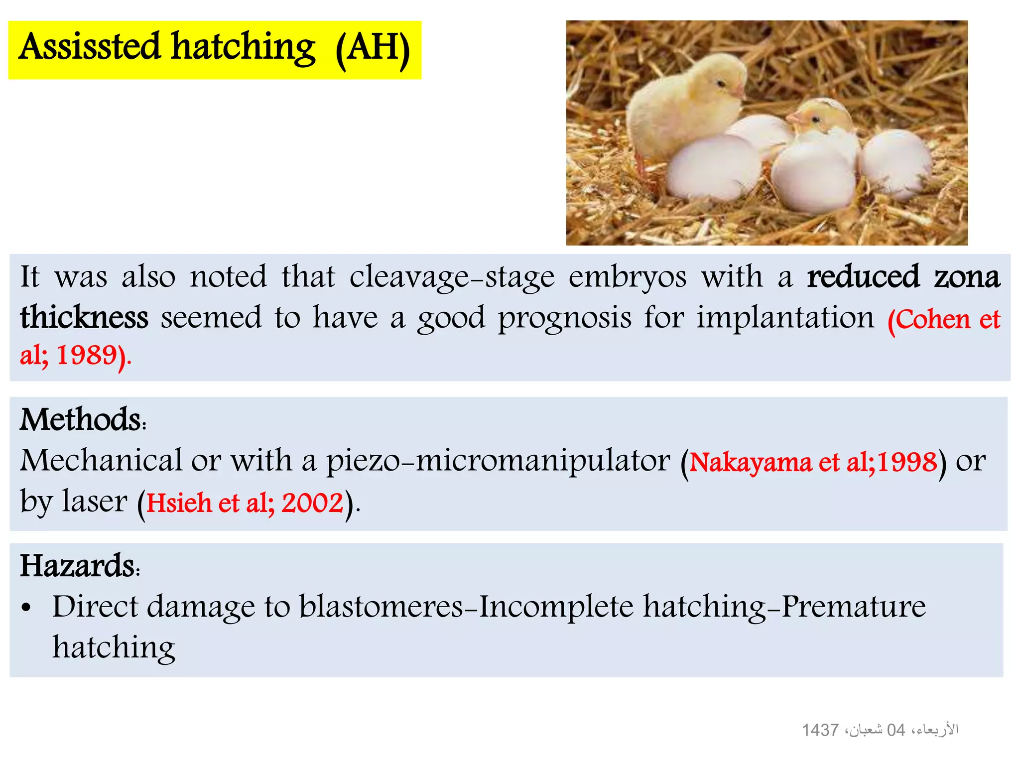 Assissted hatching (AH)
It was also noted that cleavage-stage embryos with a reduced zona
thickness seemed to have a good prognosis for implantation (Cohen et
al; 1989).
Methods:
Mechanical or with a piezo-micromanipulator (Nakayama et al;1998) or
by laser (Hsieh et al; 2002).
Hazards:
• Direct damage to blastomeres-Incomplete hatching-Premature
hatching
،األربعاء04،شعبان1437