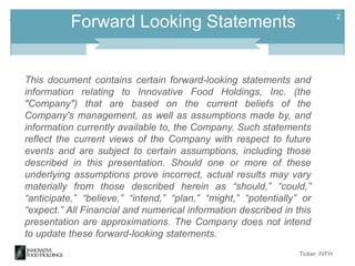+

2

Forward Looking Statements

This document contains certain forward-looking statements and
information relating to Innovative Food Holdings, Inc. (the
"Company") that are based on the current beliefs of the
Company's management, as well as assumptions made by, and
information currently available to, the Company. Such statements
reflect the current views of the Company with respect to future
events and are subject to certain assumptions, including those
described in this presentation. Should one or more of these
underlying assumptions prove incorrect, actual results may vary
materially from those described herein as “should,” “could,”
“anticipate,” “believe,” “intend,” “plan,” “might,” “potentially” or
“expect.” All Financial and numerical information described in this
presentation are approximations. The Company does not intend
to update these forward-looking statements.
Ticker: IVFH

 