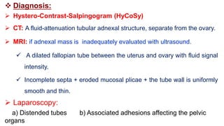  Diagnosis:
 Hystero-Contrast-Salpingogram (HyCoSy)
 CT: A fluid-attenuation tubular adnexal structure, separate from the ovary.
 MRI: if adnexal mass is inadequately evaluated with ultrasound.
 A dilated fallopian tube between the uterus and ovary with fluid signal
intensity.
 Incomplete septa + eroded mucosal plicae + the tube wall is uniformly
smooth and thin.
 Laparoscopy:
a) Distended tubes b) Associated adhesions affecting the pelvic
organs
 