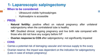 1- Laparoscopic salpingectomy
 When to be considered:
1. Ultrasound‐visible hydrosalpinges
2. Hydrosalpinx is accessible
 PROS:
 Natural fertility: positive effect on natural pregnancy after unilateral
salpingectomy when the contralateral tube is healthy
 IVF: Doubled clinical, ongoing pregnancy and live birth rate compared with
those who did not have any surgery before IVF
 Ovarian response to COS after salpingectomy: not significantly impaired
 CONS:
1. Carries a potential risk of damaging vascular and nervous supply to the ovary
2. Ovarian reserve: the impact was dependent on the indication for salpingectomy
(Less in case of ectopic pregnancy)
 