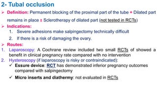 2- Tubal occlusion
 Definition: Permanent blocking of the proximal part of the tube + Dilated part
remains in place ± Sclerotherapy of dilated part (not tested in RCTs)
 Indications:
1. Severe adhesions make salpingectomy technically difficult
2. If there is a risk of damaging the ovary.
 Routes:
1. Laparoscopy: A Cochrane review included two small RCTs of showed a
benefit in clinical pregnancy rate compared with no intervention
2. Hysteroscopy (if laparoscopy is risky or contraindicated):
 Essure device: RCT has demonstrated inferior pregnancy outcomes
compared with salpingectomy
 Micro inserts and diathermy: not evaluated in RCTs
 