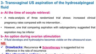 3- Transvaginal US aspiration of the hydrosalpingeal
fluid
a- At the time of oocyte retrieval:
• A meta‐analysis of three randomized trial shows: increased clinical
pregnancy rates compared with no intervention .
• However, one trial comparing aspiration with salpingectomy suggested that
aspiration may be inferior
b- An option during ovarian stimulation:
• If fluid develops and hydrosalpinx becomes visible on the ultrasound scan.
NB:
 Drawbacks: Recurrence  Sclerotherapy is suggested but no
difference in the rate of recurrence
 
