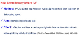 N.B: Sclerotherapy before IVF
 Method: TVUS guided aspiration of hydrosalpingeal fluid then injection of
Sclerosing agent
 Aim: decrease recurrence rate
 Effect: effective and less invasive prophylactic intervention alternative to
salpingectomy with hydrosalpinx. (Clin Exp Reprod Med. 2012 Dec; 39(4): 182–186)
 
