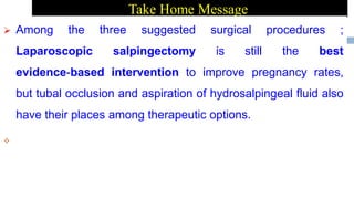 Take Home Message
 Among the three suggested surgical procedures ;
Laparoscopic salpingectomy is still the best
evidence‐based intervention to improve pregnancy rates,
but tubal occlusion and aspiration of hydrosalpingeal fluid also
have their places among therapeutic options.

 