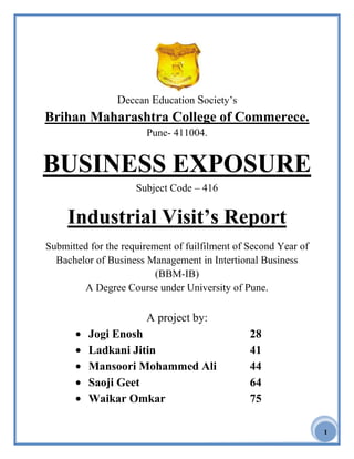 1
Deccan Education Society‟s
Brihan Maharashtra College of Commerece.
Pune- 411004.
BUSINESS EXPOSURE
Subject Code – 416
Industrial Visit’s Report
Submitted for the requirement of fuilfilment of Second Year of
Bachelor of Business Management in Intertional Business
(BBM-IB)
A Degree Course under University of Pune.
A project by:
Jogi Enosh 28
Ladkani Jitin 41
Mansoori Mohammed Ali 44
Saoji Geet 64
Waikar Omkar 75
 