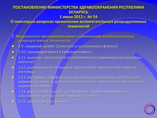 ПОСТАНОВЛЕНИЕ МИНИСТЕРСТВА ЗДРАВООХРАНЕНИЯ РЕСПУБЛИКИ
БЕЛАРУСЬ
1 июня 2012 г. № 54
О некоторых вопросах применения вспомогательных репродуктивных
технологий
2. Медицинские противопоказания к применению вспомогательных
репродуктивных технологий:
 2.9. сахарный диабет (тяжелые и осложненные формы);
 2.10. гиперпаратиреоз и гипопаратиреоз;
 2.11. наличие заболеваний надпочечников (гормонопродуцирующие
опухоли);
 2.12. наличие воспалительных заболеваний центральной нервной
системы;
 2.13. системные атрофии, обусловленные поражением центральной
нервной системы, и другие дегенеративные заболевания центральной
нервной системы;
 2.14. рассеянный склероз (все формы) и демиелинизирующие
заболевания центральной нервной системы;
 2.15. эпилепсия (все формы);
 