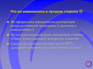 Что не изменилось в лучшую сторону 
 Не оформлена юридически ассоциация
репродуктивной медицины («договор о
намерениях»).
 Не созданы единый банк донорской спермы
и банк (база данных) донорских ооцитов.
 Снизилась количество программ ВРТ с
донацией ооцитов (жёсткие рамки закона).
 