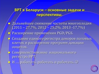 ВРТ в Беларуси – основные задачи и
перспективы.
 Дальнейшее cнижениe частоты многоплодия
(2011 – 27,7%, 2012 – 25,2%, 2013 -17,7%)
 Расширение применения PGD/PGS.
 Cоздание единого регистра доноров половых
клеток и расширение программ донации
ооцитов.
 Совершенствование национального
регистра ВРТ.
 И …. работать, работать и работать..
 