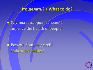 Что делать? / What to do?
 Улучшать здоровье людей!
Improve the health of people!
 Рожать больше детей!
Make more babies!
 