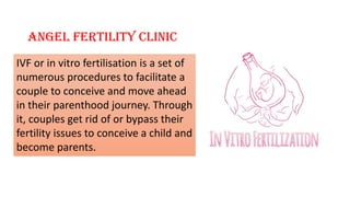 Angel Fertility Clinic
IVF or in vitro fertilisation is a set of
numerous procedures to facilitate a
couple to conceive and move ahead
in their parenthood journey. Through
it, couples get rid of or bypass their
fertility issues to conceive a child and
become parents.
 
