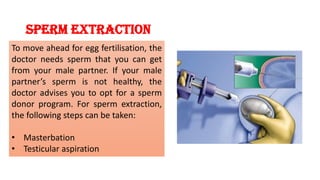 Sperm extraction
To move ahead for egg fertilisation, the
doctor needs sperm that you can get
from your male partner. If your male
partner’s sperm is not healthy, the
doctor advises you to opt for a sperm
donor program. For sperm extraction,
the following steps can be taken:
• Masterbation
• Testicular aspiration
 