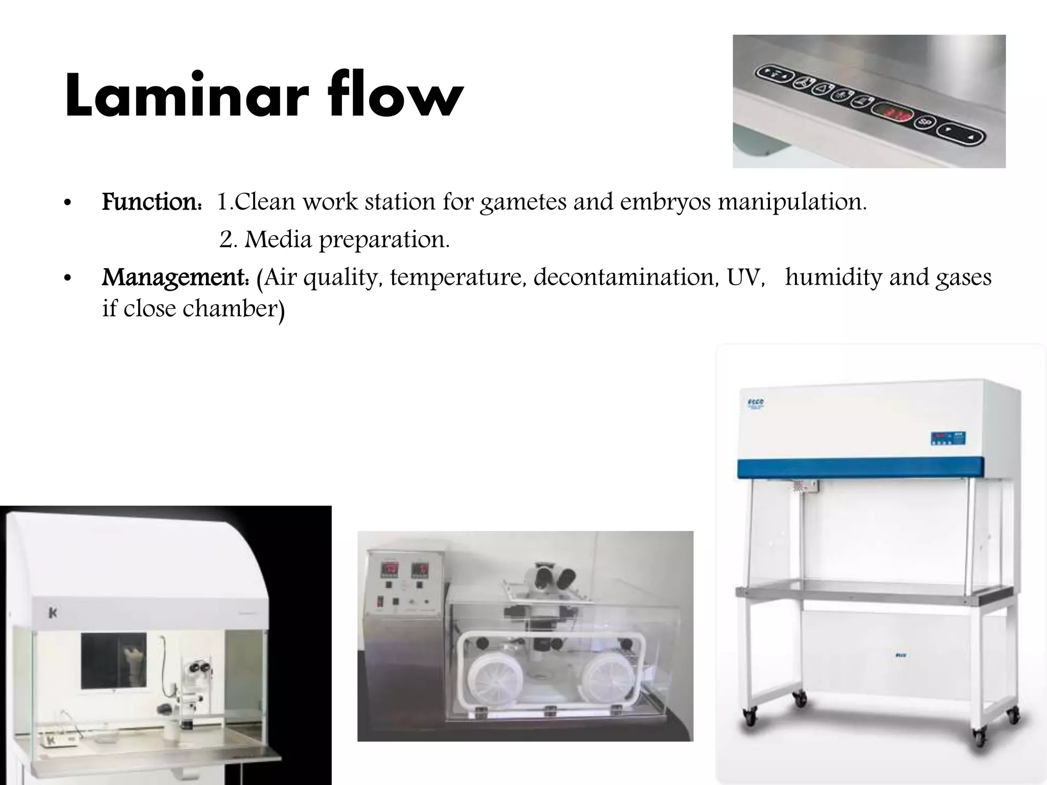 Laminar flow
• Function: 1.Clean work station for gametes and embryos manipulation.
2. Media preparation.
• Management: (Air quality, temperature, decontamination, UV, humidity and gases
if close chamber)
 