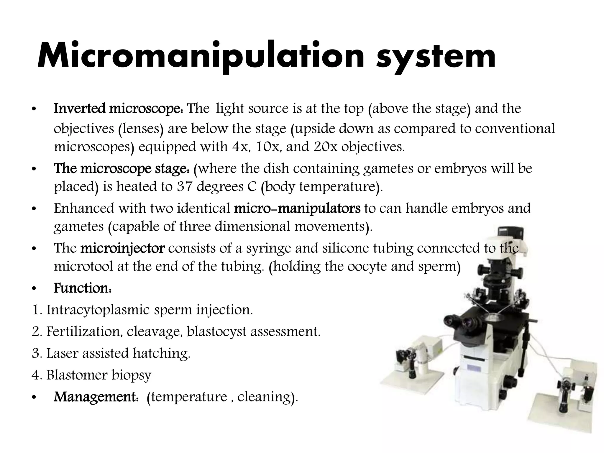 Micromanipulation system
• Inverted microscope: The light source is at the top (above the stage) and the
objectives (lenses) are below the stage (upside down as compared to conventional
microscopes) equipped with 4x, 10x, and 20x objectives.
• The microscope stage: (where the dish containing gametes or embryos will be
placed) is heated to 37 degrees C (body temperature).
• Enhanced with two identical micro-manipulators to can handle embryos and
gametes (capable of three dimensional movements).
• The microinjector consists of a syringe and silicone tubing connected to the
microtool at the end of the tubing. (holding the oocyte and sperm)
• Function:
1. Intracytoplasmic sperm injection.
2. Fertilization, cleavage, blastocyst assessment.
3. Laser assisted hatching.
4. Blastomer biopsy
• Management: (temperature , cleaning).
 