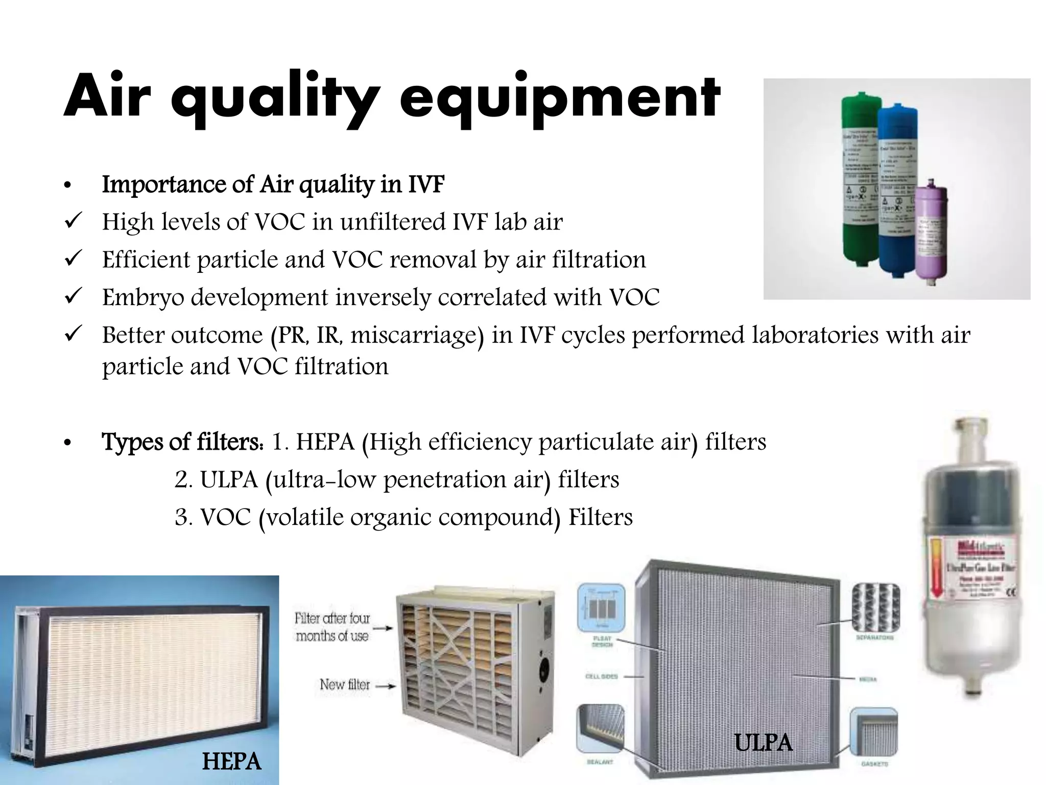 Air quality equipment
• Importance of Air quality in IVF
 High levels of VOC in unfiltered IVF lab air
 Efficient particle and VOC removal by air filtration
 Embryo development inversely correlated with VOC
 Better outcome (PR, IR, miscarriage) in IVF cycles performed laboratories with air
particle and VOC filtration
• Types of filters: 1. HEPA (High efficiency particulate air) filters
2. ULPA (ultra-low penetration air) filters
3. VOC (volatile organic compound) Filters
HEPA
ULPA
 
