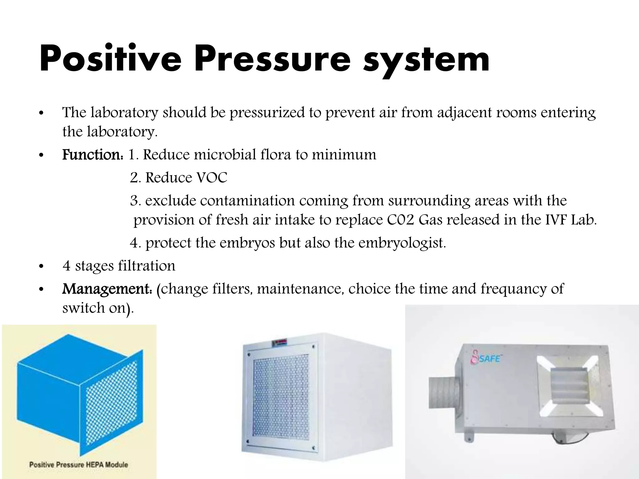 Positive Pressure system
• The laboratory should be pressurized to prevent air from adjacent rooms entering
the laboratory.
• Function: 1. Reduce microbial flora to minimum
2. Reduce VOC
3. exclude contamination coming from surrounding areas with the
provision of fresh air intake to replace C02 Gas released in the IVF Lab.
4. protect the embryos but also the embryologist.
• 4 stages filtration
• Management: (change filters, maintenance, choice the time and frequancy of
switch on).
 