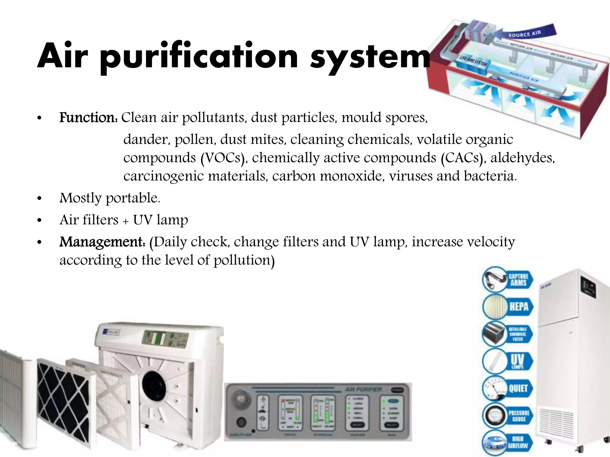 Air purification system
• Function: Clean air pollutants, dust particles, mould spores,
dander, pollen, dust mites, cleaning chemicals, volatile organic
compounds (VOCs), chemically active compounds (CACs), aldehydes,
carcinogenic materials, carbon monoxide, viruses and bacteria.
• Mostly portable.
• Air filters + UV lamp
• Management: (Daily check, change filters and UV lamp, increase velocity
according to the level of pollution)
 