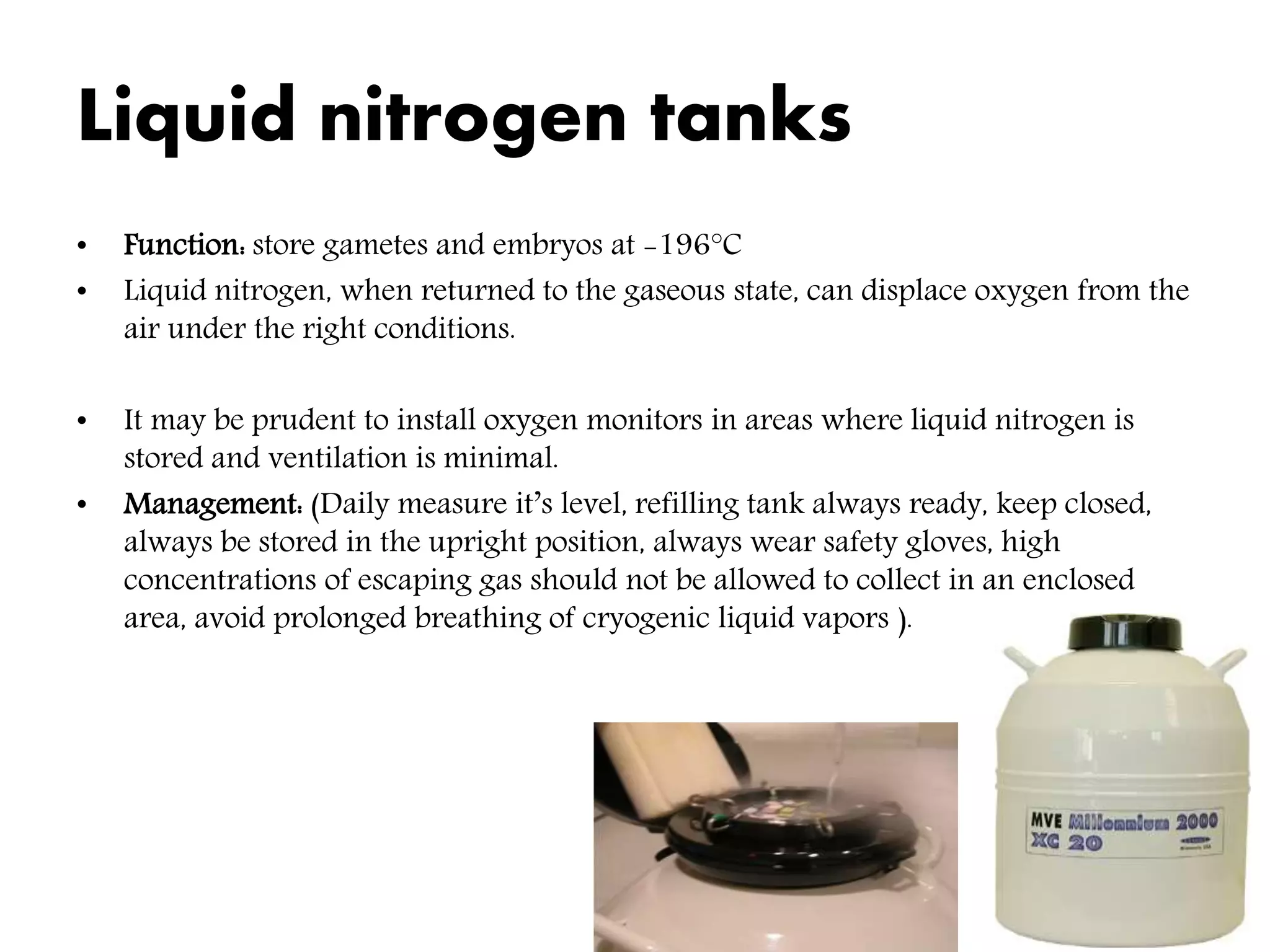 Liquid nitrogen tanks
• Function: store gametes and embryos at -196°C
• Liquid nitrogen, when returned to the gaseous state, can displace oxygen from the
air under the right conditions.
• It may be prudent to install oxygen monitors in areas where liquid nitrogen is
stored and ventilation is minimal.
• Management: (Daily measure it’s level, refilling tank always ready, keep closed,
always be stored in the upright position, always wear safety gloves, high
concentrations of escaping gas should not be allowed to collect in an enclosed
area, avoid prolonged breathing of cryogenic liquid vapors ).
 