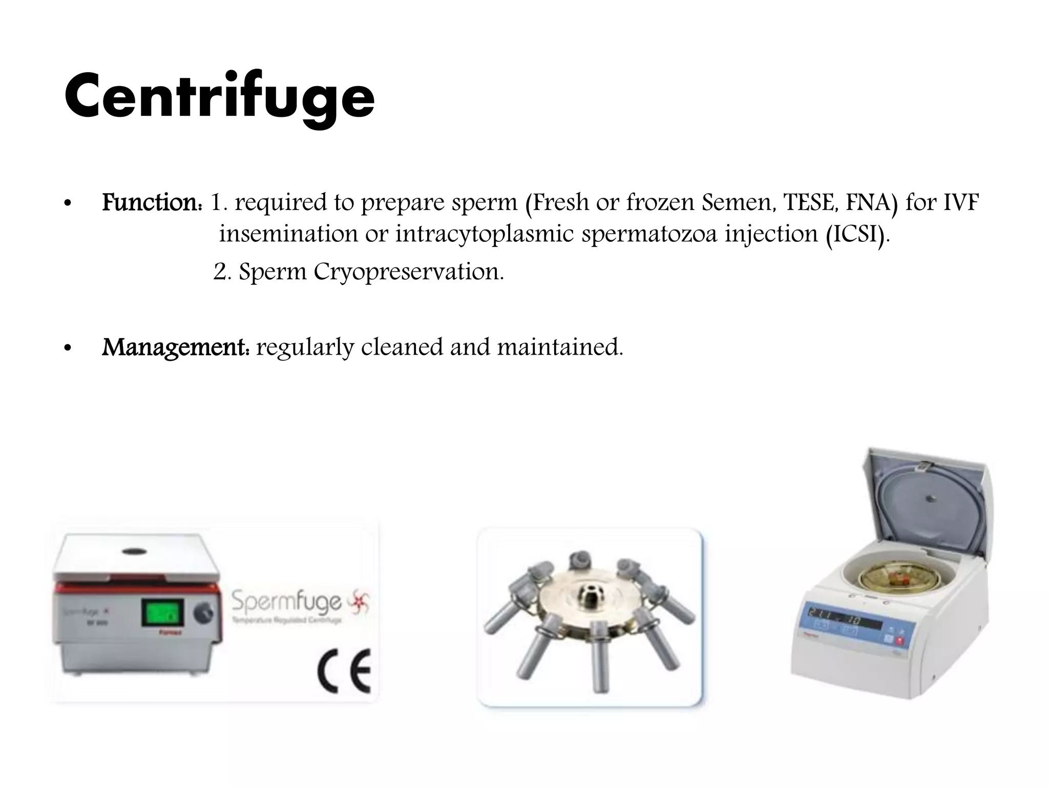 Centrifuge
• Function: 1. required to prepare sperm (Fresh or frozen Semen, TESE, FNA) for IVF
insemination or intracytoplasmic spermatozoa injection (ICSI).
2. Sperm Cryopreservation.
• Management: regularly cleaned and maintained.
 