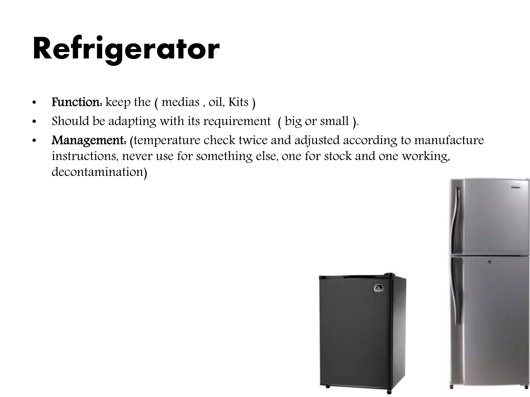 Refrigerator
• Function: keep the ( medias , oil, Kits )
• Should be adapting with its requirement ( big or small ).
• Management: (temperature check twice and adjusted according to manufacture
instructions, never use for something else, one for stock and one working,
decontamination)
 