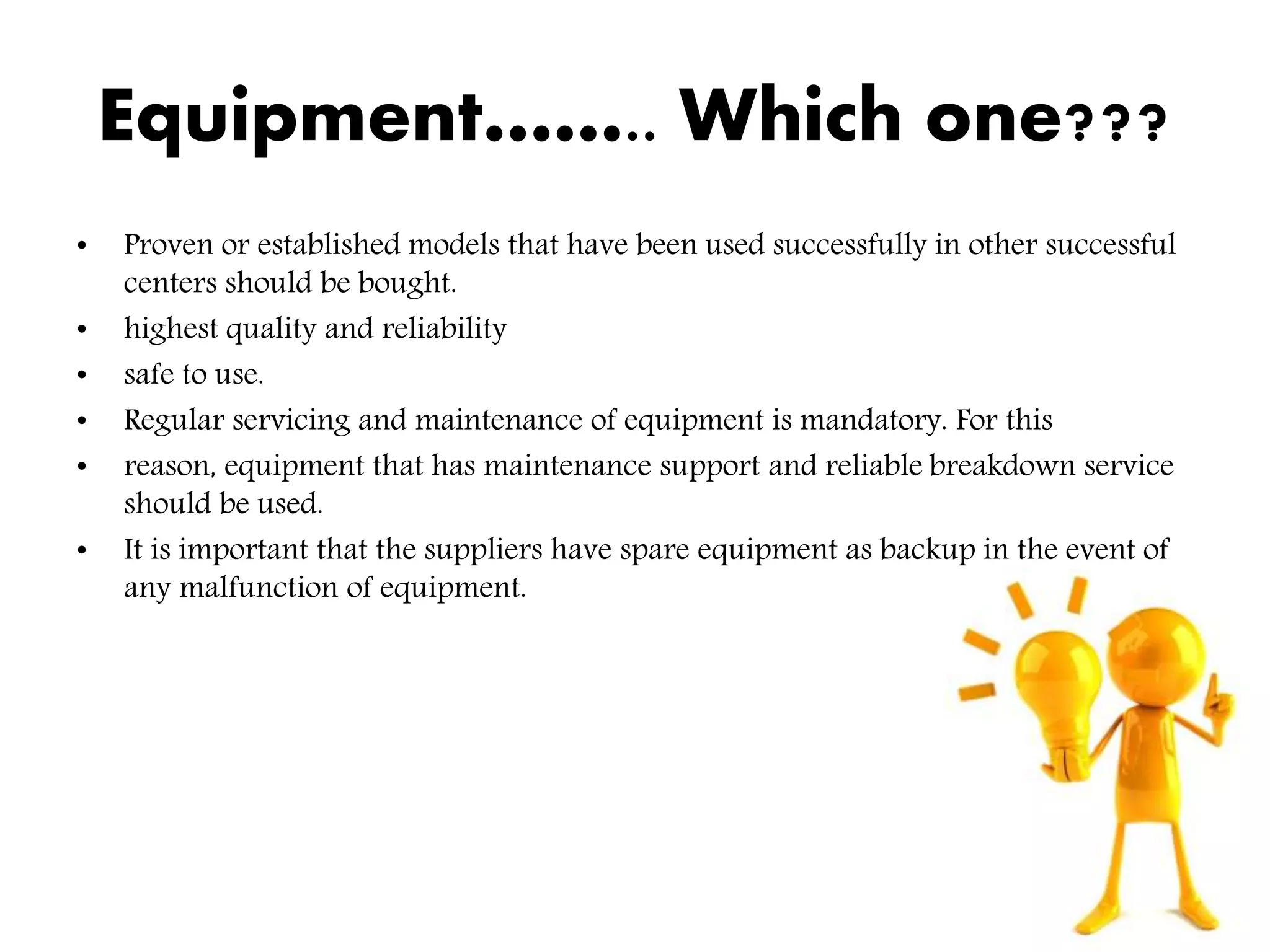Equipment…….. Which one???
• Proven or established models that have been used successfully in other successful
centers should be bought.
• highest quality and reliability
• safe to use.
• Regular servicing and maintenance of equipment is mandatory. For this
• reason, equipment that has maintenance support and reliable breakdown service
should be used.
• It is important that the suppliers have spare equipment as backup in the event of
any malfunction of equipment.
 