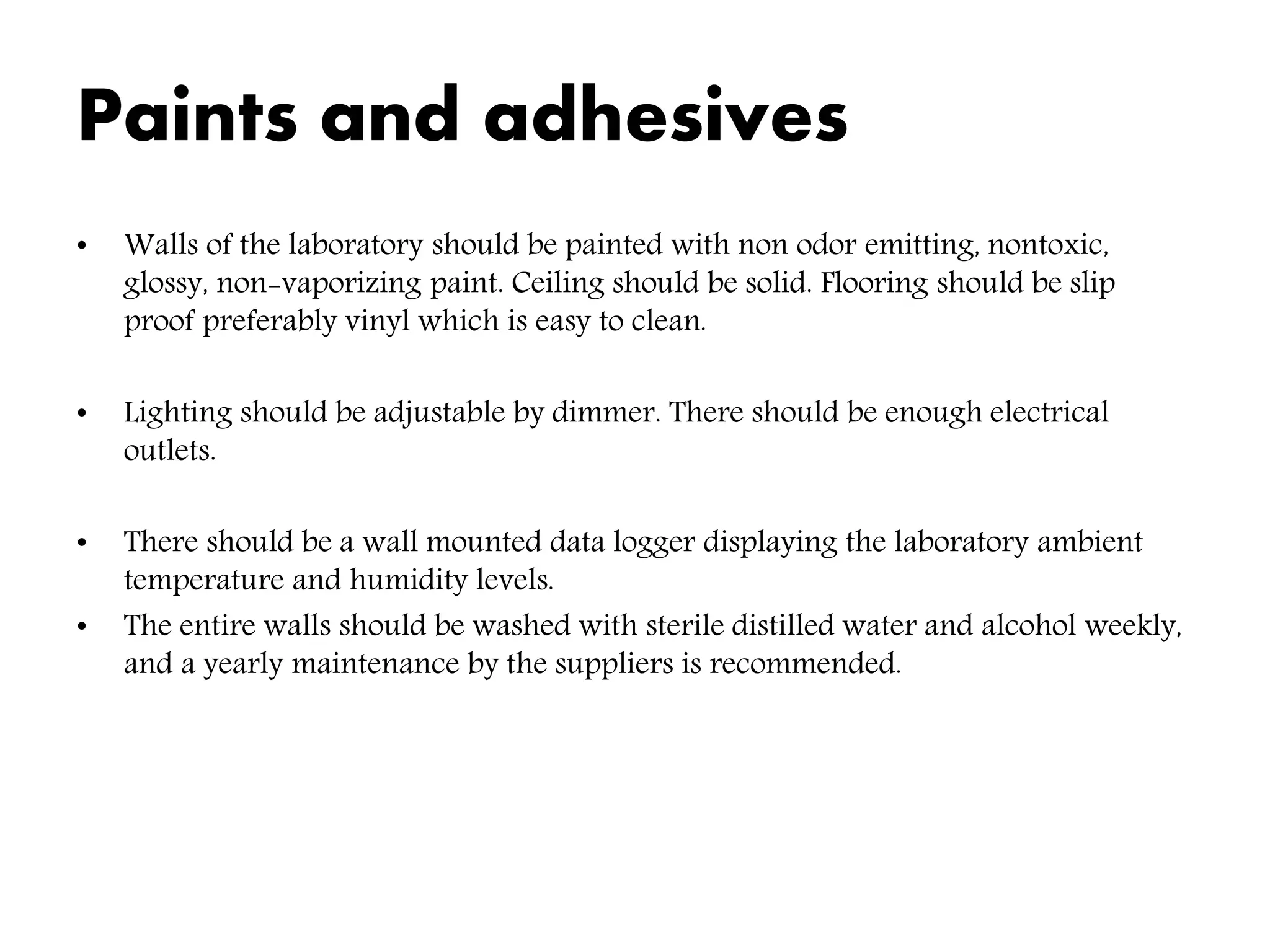 Paints and adhesives
• Walls of the laboratory should be painted with non odor emitting, nontoxic,
glossy, non-vaporizing paint. Ceiling should be solid. Flooring should be slip
proof preferably vinyl which is easy to clean.
• Lighting should be adjustable by dimmer. There should be enough electrical
outlets.
• There should be a wall mounted data logger displaying the laboratory ambient
temperature and humidity levels.
• The entire walls should be washed with sterile distilled water and alcohol weekly,
and a yearly maintenance by the suppliers is recommended.
 