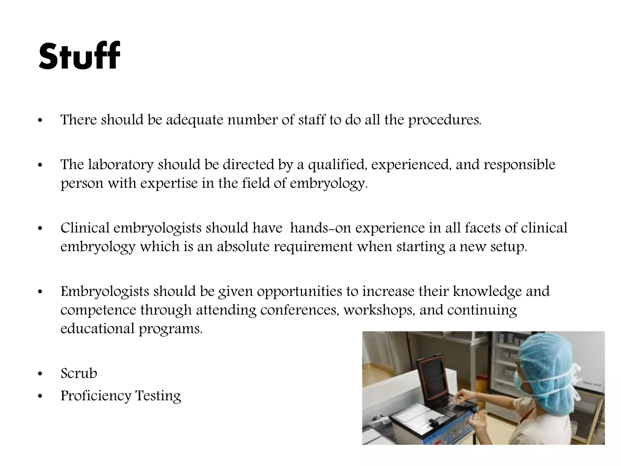 Stuff
• There should be adequate number of staff to do all the procedures.
• The laboratory should be directed by a qualified, experienced, and responsible
person with expertise in the field of embryology.
• Clinical embryologists should have hands-on experience in all facets of clinical
embryology which is an absolute requirement when starting a new setup.
• Embryologists should be given opportunities to increase their knowledge and
competence through attending conferences, workshops, and continuing
educational programs.
• Scrub
• Proficiency Testing
 