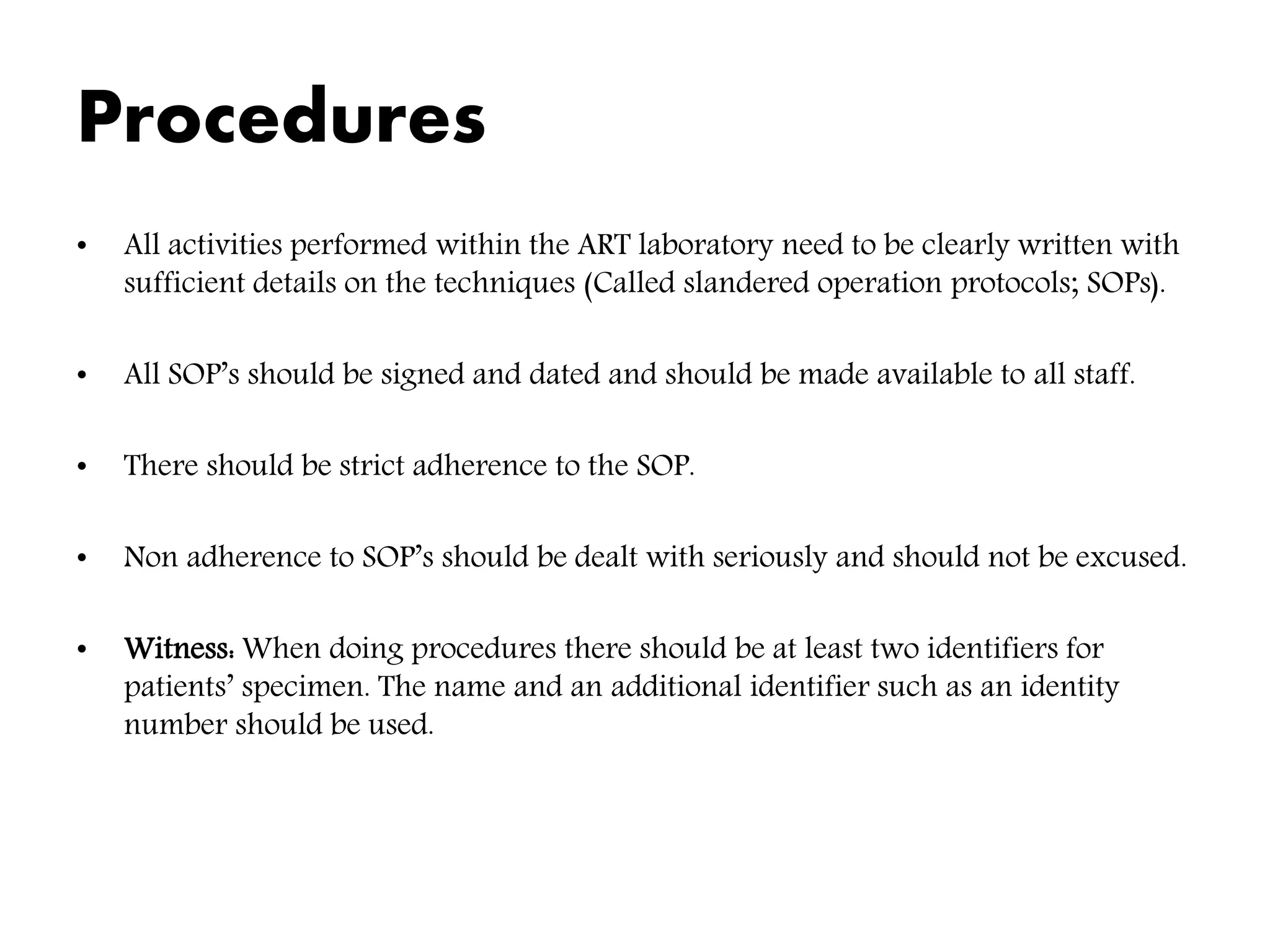 Procedures
• All activities performed within the ART laboratory need to be clearly written with
sufficient details on the techniques (Called slandered operation protocols; SOPs).
• All SOP’s should be signed and dated and should be made available to all staff.
• There should be strict adherence to the SOP.
• Non adherence to SOP’s should be dealt with seriously and should not be excused.
• Witness: When doing procedures there should be at least two identifiers for
patients’ specimen. The name and an additional identifier such as an identity
number should be used.
 