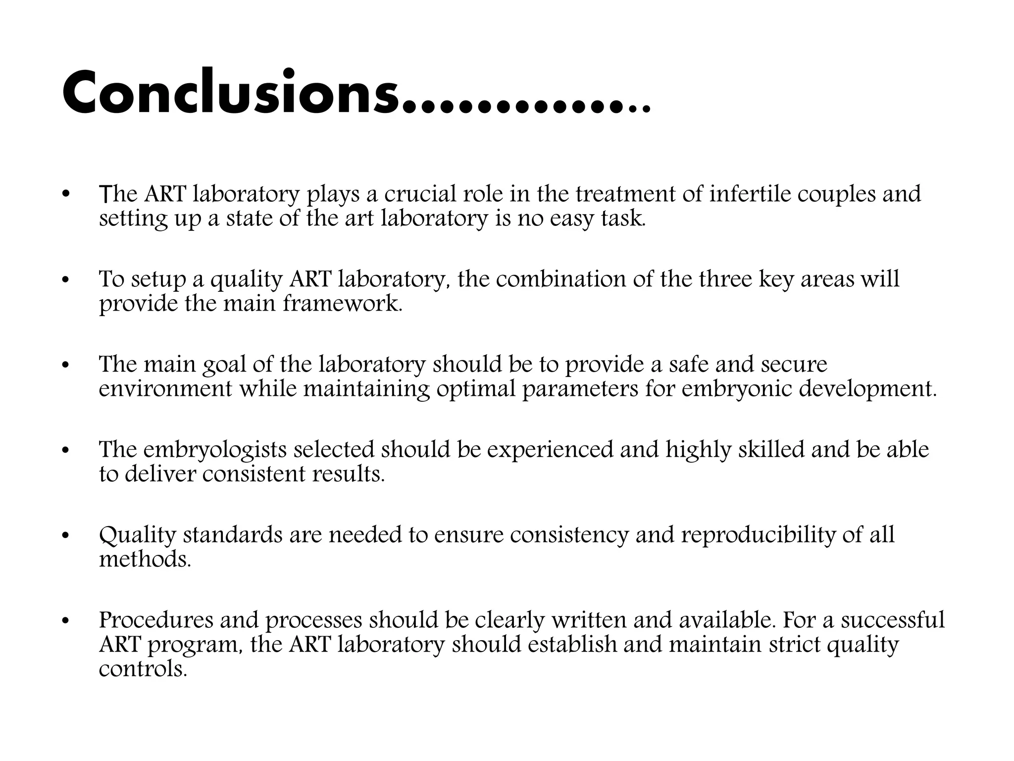 Conclusions…………..
• The ART laboratory plays a crucial role in the treatment of infertile couples and
setting up a state of the art laboratory is no easy task.
• To setup a quality ART laboratory, the combination of the three key areas will
provide the main framework.
• The main goal of the laboratory should be to provide a safe and secure
environment while maintaining optimal parameters for embryonic development.
• The embryologists selected should be experienced and highly skilled and be able
to deliver consistent results.
• Quality standards are needed to ensure consistency and reproducibility of all
methods.
• Procedures and processes should be clearly written and available. For a successful
ART program, the ART laboratory should establish and maintain strict quality
controls.
 