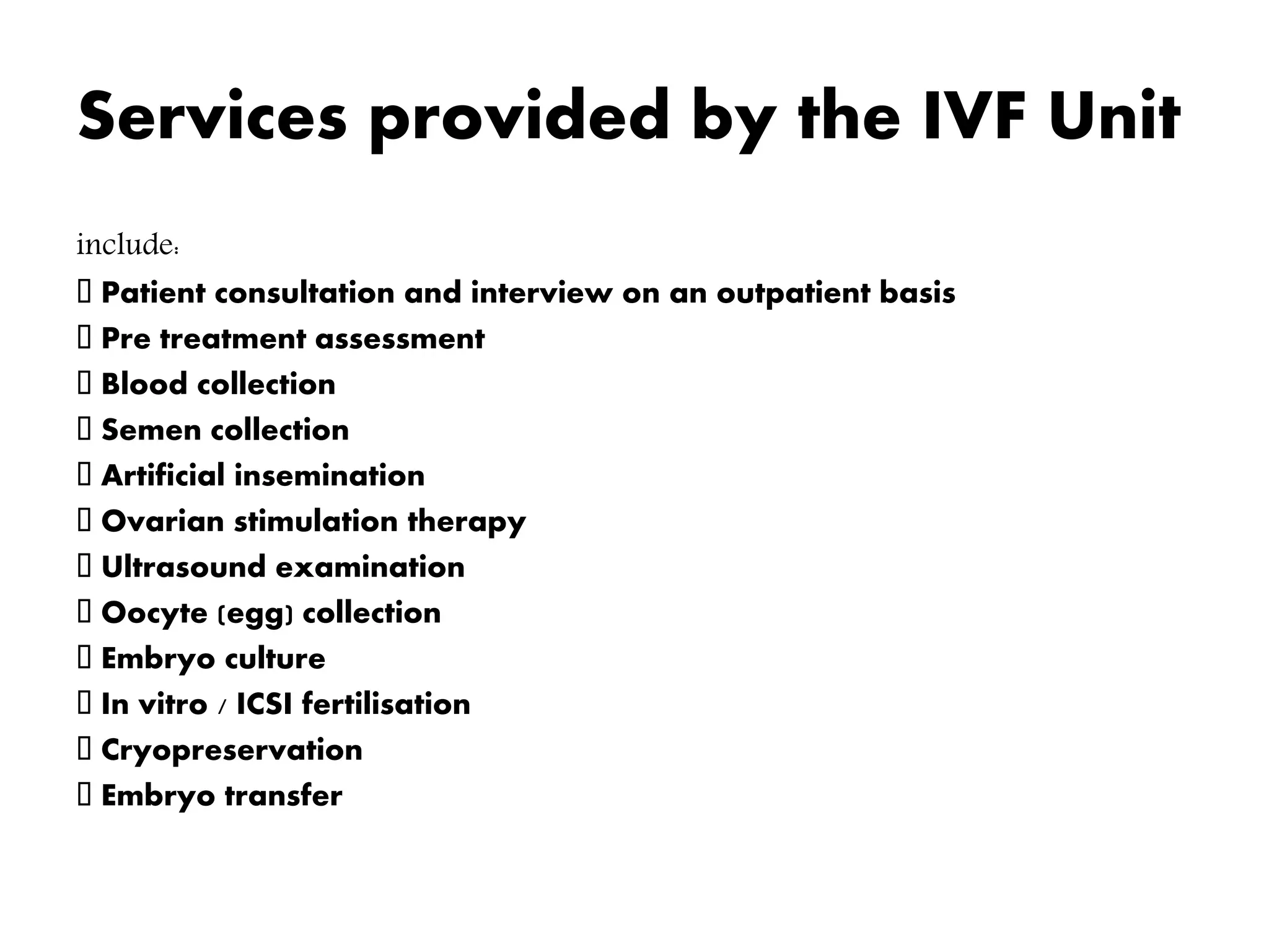 Services provided by the IVF Unit
include:
Patient consultation and interview on an outpatient basis
Pre treatment assessment
Blood collection
Semen collection
Artificial insemination
Ovarian stimulation therapy
Ultrasound examination
Oocyte (egg) collection
Embryo culture
In vitro / ICSI fertilisation
Cryopreservation
Embryo transfer
 