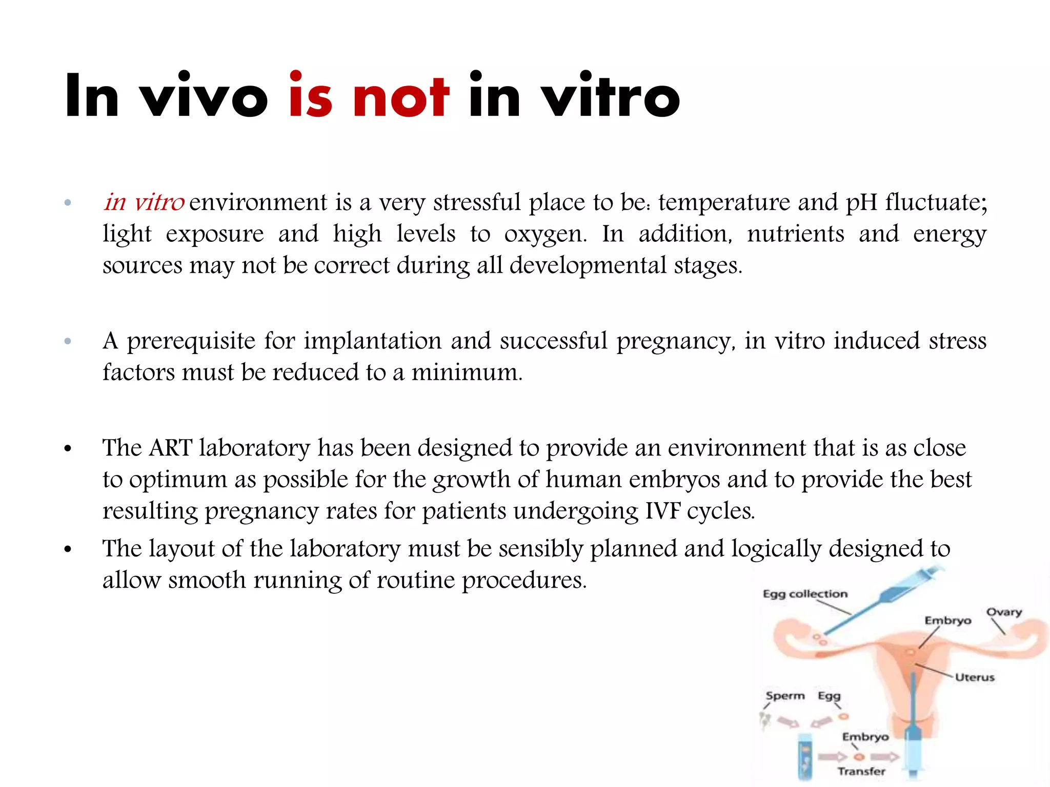 In vivo is not in vitro
• in vitro environment is a very stressful place to be: temperature and pH fluctuate;
light exposure and high levels to oxygen. In addition, nutrients and energy
sources may not be correct during all developmental stages.
• A prerequisite for implantation and successful pregnancy, in vitro induced stress
factors must be reduced to a minimum.
• The ART laboratory has been designed to provide an environment that is as close
to optimum as possible for the growth of human embryos and to provide the best
resulting pregnancy rates for patients undergoing IVF cycles.
• The layout of the laboratory must be sensibly planned and logically designed to
allow smooth running of routine procedures.
 