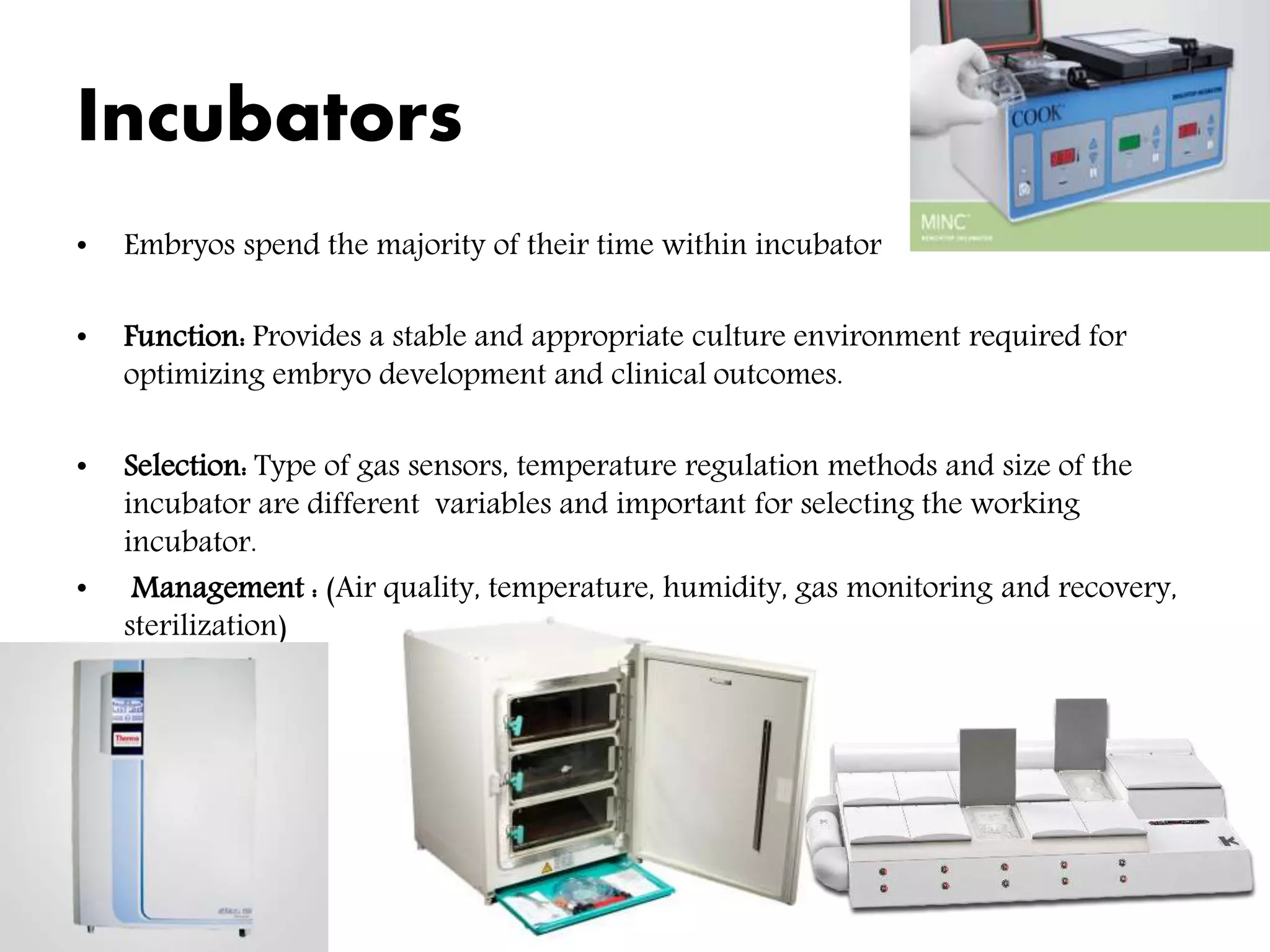 Incubators
• Embryos spend the majority of their time within incubator
• Function: Provides a stable and appropriate culture environment required for
optimizing embryo development and clinical outcomes.
• Selection: Type of gas sensors, temperature regulation methods and size of the
incubator are different variables and important for selecting the working
incubator.
• Management : (Air quality, temperature, humidity, gas monitoring and recovery,
sterilization)
 