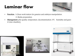 Laminar flow
• Function: 1.Clean work station for gametes and embryos manipulation.
2. Media preparation.
• Management: (Air quality, temperature, decontamination, UV, humidity and gases
if close chamber)
 