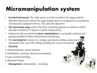 Micromanipulation system
• Inverted microscope: The light source is at the top (above the stage) and the
objectives (lenses) are below the stage (upside down as compared to conventional
microscopes) equipped with 4x, 10x, and 20x objectives.
• The microscope stage: (where the dish containing gametes or embryos will be
placed) is heated to 37 degrees C (body temperature).
• Enhanced with two identical micro-manipulators to can handle embryos and
gametes (capable of three dimensional movements).
• The microinjector consists of a syringe and silicone tubing connected to the
microtool at the end of the tubing. (holding the oocyte and sperm)
• Function:
1. Intracytoplasmic sperm injection.
2. Fertilization, cleavage, blastocyst assessment.
3. Laser assisted hatching.
4. Blastomer biopsy
• Management: (temperature , cleaning).
 