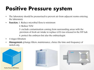 Positive Pressure system
• The laboratory should be pressurized to prevent air from adjacent rooms entering
the laboratory.
• Function: 1. Reduce microbial flora to minimum
2. Reduce VOC
3. exclude contamination coming from surrounding areas with the
provision of fresh air intake to replace C02 Gas released in the IVF Lab.
4. protect the embryos but also the embryologist.
• 4 stages filtration
• Management: (change filters, maintenance, choice the time and frequancy of
switch on).
 