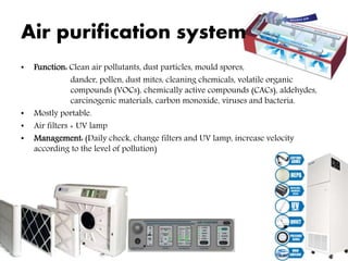 Air purification system
• Function: Clean air pollutants, dust particles, mould spores,
dander, pollen, dust mites, cleaning chemicals, volatile organic
compounds (VOCs), chemically active compounds (CACs), aldehydes,
carcinogenic materials, carbon monoxide, viruses and bacteria.
• Mostly portable.
• Air filters + UV lamp
• Management: (Daily check, change filters and UV lamp, increase velocity
according to the level of pollution)
 