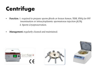 Centrifuge
• Function: 1. required to prepare sperm (Fresh or frozen Semen, TESE, FNA) for IVF
insemination or intracytoplasmic spermatozoa injection (ICSI).
2. Sperm Cryopreservation.
• Management: regularly cleaned and maintained.
 