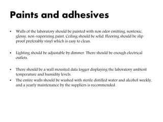 Paints and adhesives
• Walls of the laboratory should be painted with non odor emitting, nontoxic,
glossy, non-vaporizing paint. Ceiling should be solid. Flooring should be slip
proof preferably vinyl which is easy to clean.
• Lighting should be adjustable by dimmer. There should be enough electrical
outlets.
• There should be a wall mounted data logger displaying the laboratory ambient
temperature and humidity levels.
• The entire walls should be washed with sterile distilled water and alcohol weekly,
and a yearly maintenance by the suppliers is recommended.
 