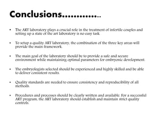 Conclusions…………..
• The ART laboratory plays a crucial role in the treatment of infertile couples and
setting up a state of the art laboratory is no easy task.
• To setup a quality ART laboratory, the combination of the three key areas will
provide the main framework.
• The main goal of the laboratory should be to provide a safe and secure
environment while maintaining optimal parameters for embryonic development.
• The embryologists selected should be experienced and highly skilled and be able
to deliver consistent results.
• Quality standards are needed to ensure consistency and reproducibility of all
methods.
• Procedures and processes should be clearly written and available. For a successful
ART program, the ART laboratory should establish and maintain strict quality
controls.
 