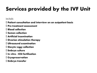 Services provided by the IVF Unit
include:
Patient consultation and interview on an outpatient basis
Pre treatment assessment
Blood collection
Semen collection
Artificial insemination
Ovarian stimulation therapy
Ultrasound examination
Oocyte (egg) collection
Embryo culture
In vitro / ICSI fertilisation
Cryopreservation
Embryo transfer
 