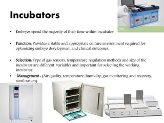 Incubators
• Embryos spend the majority of their time within incubator
• Function: Provides a stable and appropriate culture environment required for
optimizing embryo development and clinical outcomes.
• Selection: Type of gas sensors, temperature regulation methods and size of the
incubator are different variables and important for selecting the working
incubator.
• Management : (Air quality, temperature, humidity, gas monitoring and recovery,
sterilization)
 