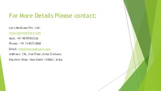 For More Details Please contact:
Lars Medicare Pvt. Ltd.
www.larsmedicare.com
Mob: +91 9899703326
Phone: +91 1145733068
Email: mkt@larsmedicare.com
Address: 136, 2nd Floor, Avtar Enclave,
Paschim Vihar. New Delhi 110063, India
 