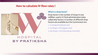 How to calculate IV flow rates !
What is a drop factor?
Drop factor is the number of drops in one
milliliter used in IV fluid administration (also
called drip factor). A number of different drop
factors are available but the Commonest are:
1- 10 drops/ml (blood set)
2- 15 drops / ml (regular set)
3- 60 drops / ml (microdrop, burette)
 