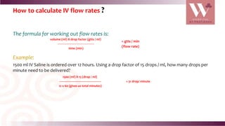 How to calculate IV flow rates ?
The formula for working out flow rates is:
Example:
1500 ml IV Saline is ordered over 12 hours. Using a drop factor of 15 drops / ml, how many drops per
minute need to be delivered?
volume (ml) X drop factor (gtts / ml)
---------------------------------------------
time (min)
= gtts / min
(flow rate)
1500 (ml) X 15 (drop / ml)
---------------------------------------------------
12 x 60 (gives us total minutes)
= 31 drop/ minute
 