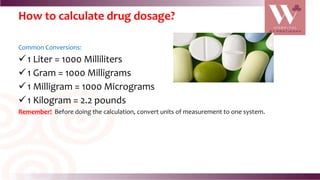 How to calculate drug dosage?
Common Conversions:
1 Liter = 1000 Milliliters
1 Gram = 1000 Milligrams
1 Milligram = 1000 Micrograms
1 Kilogram = 2.2 pounds
Remember! Before doing the calculation, convert units of measurement to one system.
 